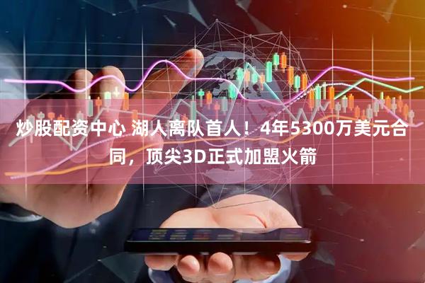 炒股配资中心 湖人离队首人！4年5300万美元合同，顶尖3D正式加盟火箭