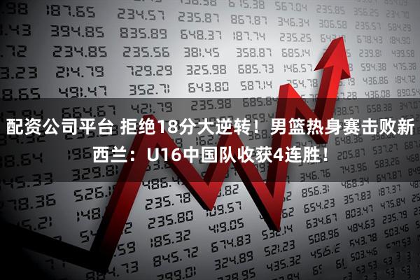 配资公司平台 拒绝18分大逆转！男篮热身赛击败新西兰：U16中国队收获4连胜！