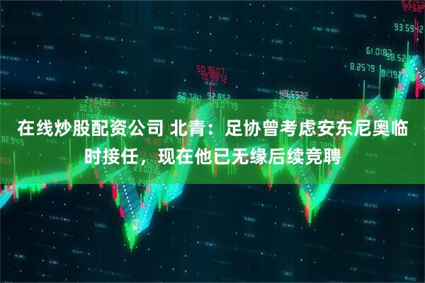 在线炒股配资公司 北青：足协曾考虑安东尼奥临时接任，现在他已无缘后续竞聘