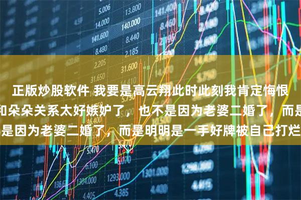 正版炒股软件 我要是高云翔此时此刻我肯定悔恨死了，不是因为小酒窝和朵朵关系太好嫉妒了，也不是因为老婆二婚了，而是明明是一手好牌被自己打烂了