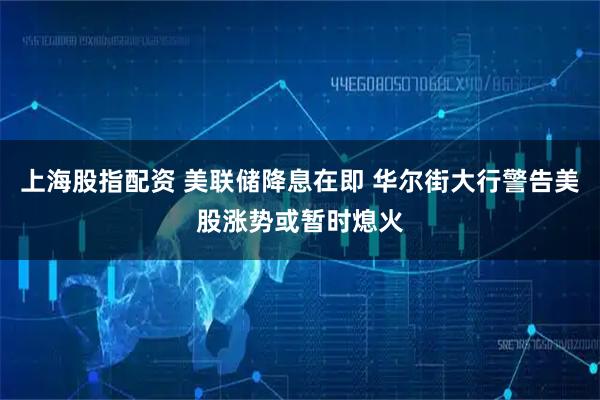 上海股指配资 美联储降息在即 华尔街大行警告美股涨势或暂时熄火